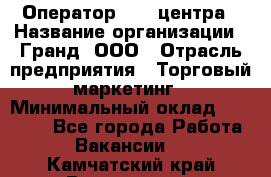 Оператор Call-центра › Название организации ­ Гранд, ООО › Отрасль предприятия ­ Торговый маркетинг › Минимальный оклад ­ 30 000 - Все города Работа » Вакансии   . Камчатский край,Вилючинск г.